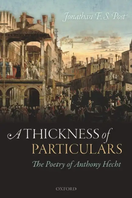 A Thickness of Particulars: The Poetry of Anthony Hecht by Jonathan F. S. Post