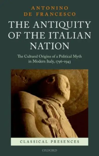 The Antiquity of the Italian Nation: The Cultural Origins of a Political Myth in Modern Italy, 796-1943 by Antonino De Francesco