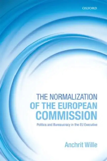 The Normalization of the European Commission: Politics and Bureaucracy in the Eu Executive by Anchrit Wille, A. C. Wille