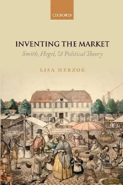Inventing the Market: Smith, Hegel, and Political Theory by Lisa Herzog