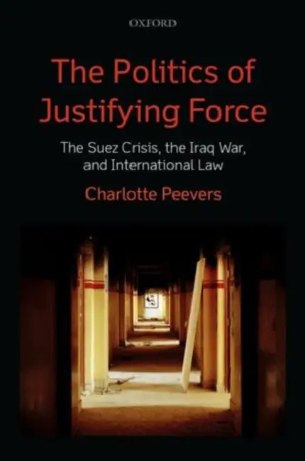 The Politics of Justifying Force: The Suez Crisis, the Iraq War, and International Law by Charlotte Peevers