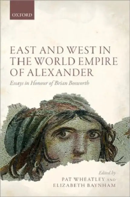 East and West in the World Empire of Alexander: Essays in Honour of Brian Bosworth by Pat Wheatley, Elizabeth Baynham, A. B. Bosworth