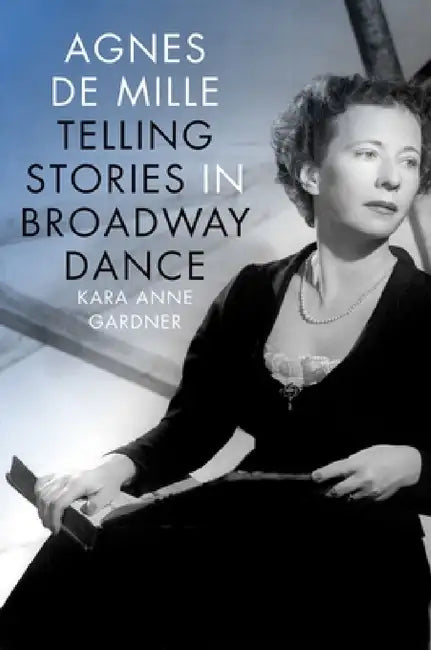 Agnes de Mille: Telling Stories in Broadway Dance by Kara Anne Gardner
