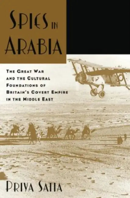 Spies in Arabia: The Great War and the Cultural Foundations of Britain's Covert Empire in the Middle East by Priya Satia
