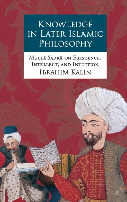 Knowledge in Later Islamic Philosophy: Mulla Sadra on Existence, Intellect, and Intuition by Ibrahim Kalin