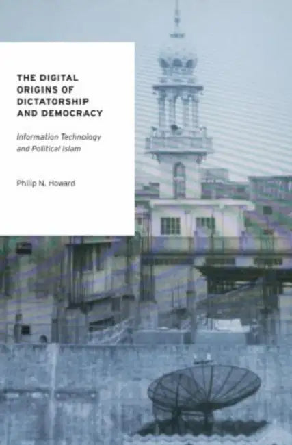 The Digital Origins of Dictatorship and Democracy: Information Technology and Political Islam by Philip N. Howard