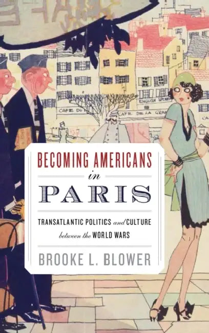 Becoming Americans in Paris: Transatlantic Politics and Culture Between the World Wars by Brooke L. Blower