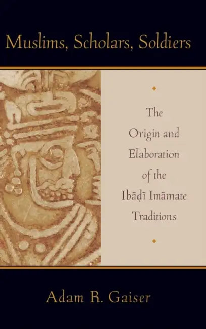 Muslims, Scholars, Soldiers: The Origin and Elaboration of the Ibadi Imamate Traditions by Adam Gaiser