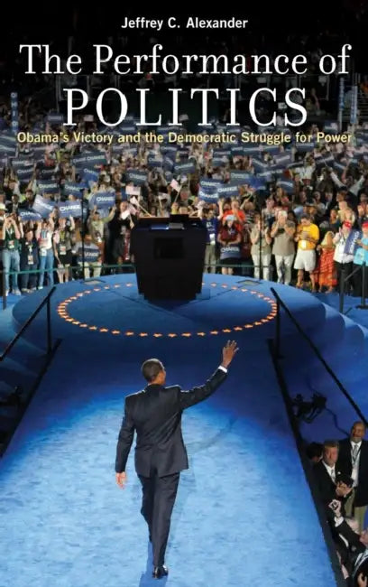The Performance of Politics: Obama's Victory and the Democratic Struggle for Power by Jeffrey C. Alexander
