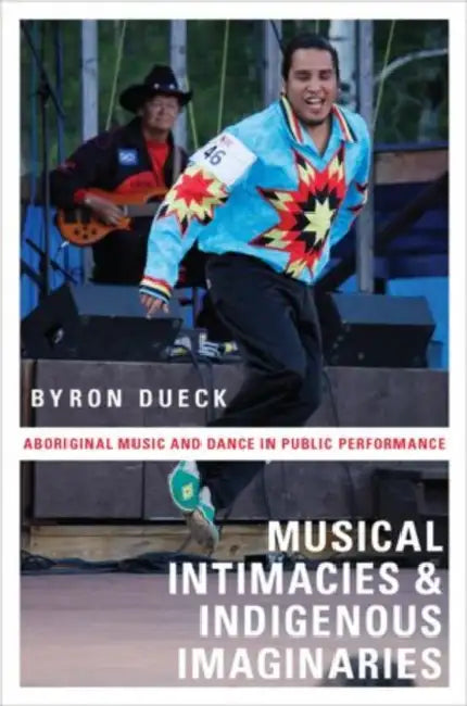 Musical Intimacies and Indigenous Imaginaries: Aboriginal Music and Dance in Public Performance by Byron Dueck