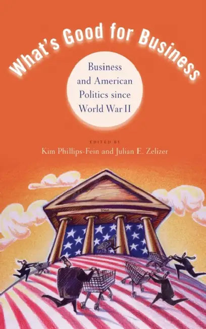 What's Good for Business: Business and Politics Since World War II by Kim Phillips-Fein, Julian E. Zelizer