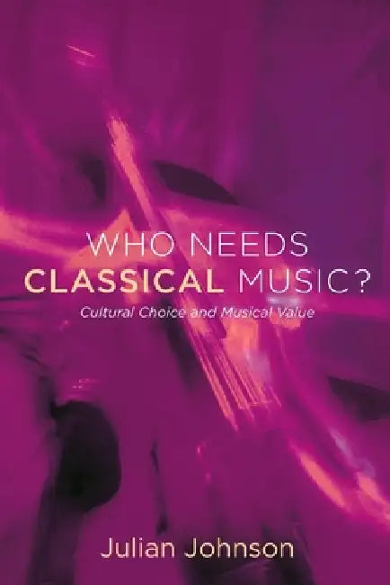Who Needs Classical Music?: Cultural Choice and Musical Value by Julian Johnson