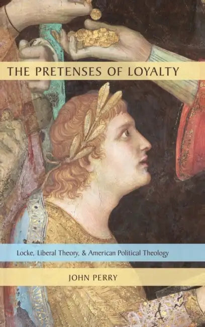 The Pretenses of Loyalty: Locke, Liberal Theory, and American Political Theology by John Perry