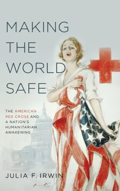 Making the World Safe: The American Red Cross and a Nation's Humanitarian Awakening by Julia F. Irwin