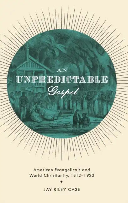 An Unpredictable Gospel: American Evangelicals and World Christianity, 1812-1920 by Jay Riley Case