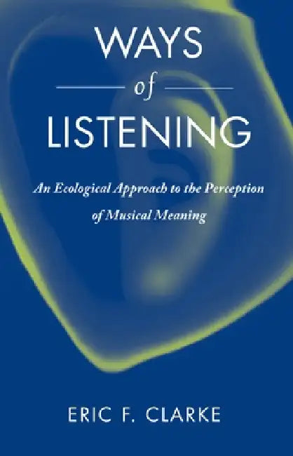 Ways of Listening: An Ecological Approach to the Perception of Musical Meaning by Eric Clarke