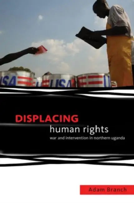 Displacing Human Rights: War and Intervention in Northern Uganda by Adam Branch