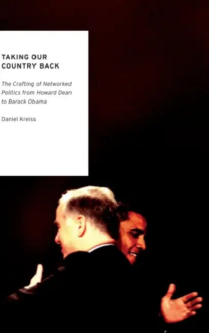 Taking Our Country Back: The Crafting of Networked Politics from Howard Dean to Barack Obama by Daniel Kreiss