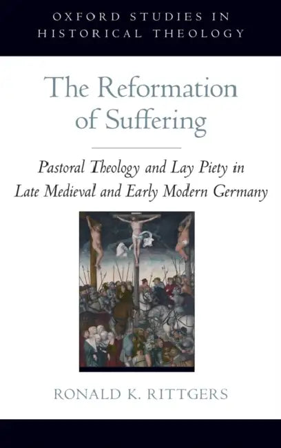 The Reformation of Suffering: Pastoral Theology and Lay Piety in Late Medieval and Early Modern Germany by Ronald K. Rittgers