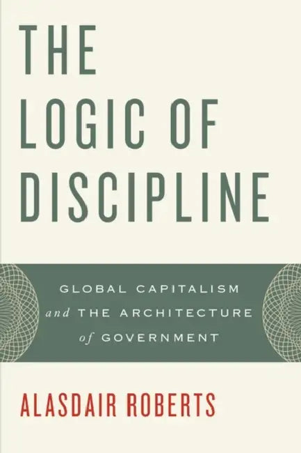 The Logic of Discipline: Global Capitalism and the Architecture of Government by Alasdair Roberts