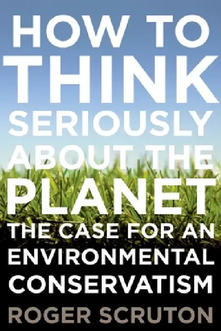 How to Think Seriously about the Planet: The Case for an Environmental Conservatism by Roger Scruton