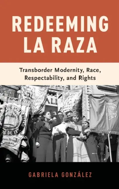 Redeeming La Raza: Transborder Modernity, Race, Respectability, and Rights by Gabriela Gonzaalez