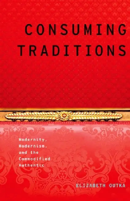 Consuming Traditions: Modernity, Modernism, and the Commodified Authentic by Elizabeth Outka