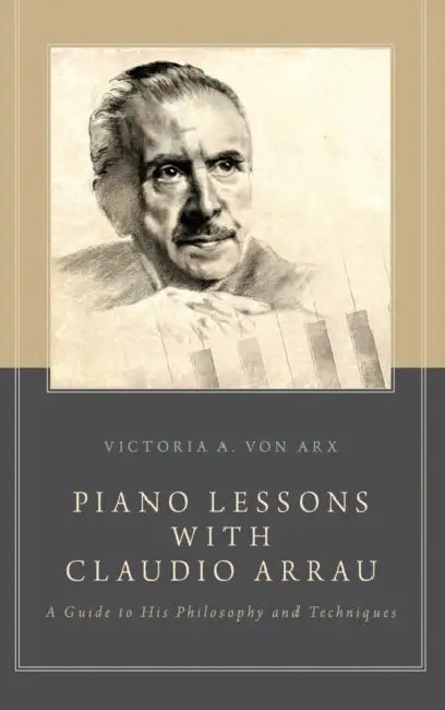 Piano Lessons with Claudio Arrau: A Guide to His Philosophy and Techniques by Victoria A. Von Arx