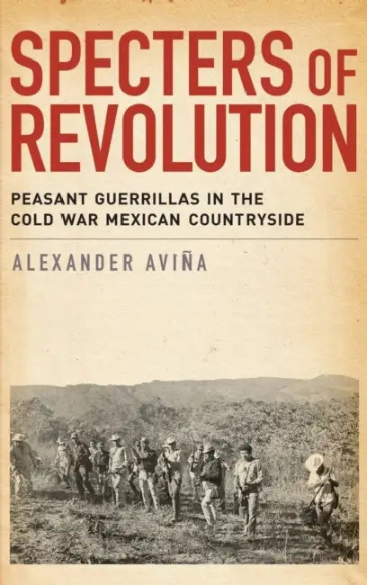 Specters of Revolution: Peasant Guerrillas in the Cold War Mexican Countryside by Alexander Avina