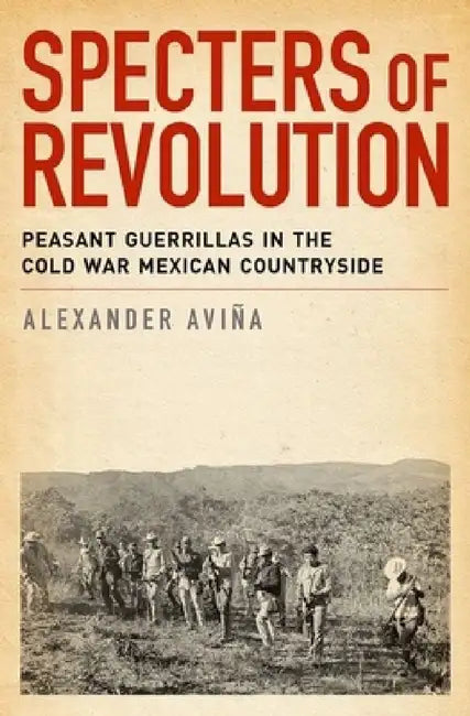 Specters of Revolution: Peasant Guerrillas in the Cold War Mexican Countryside by Alexander Avina