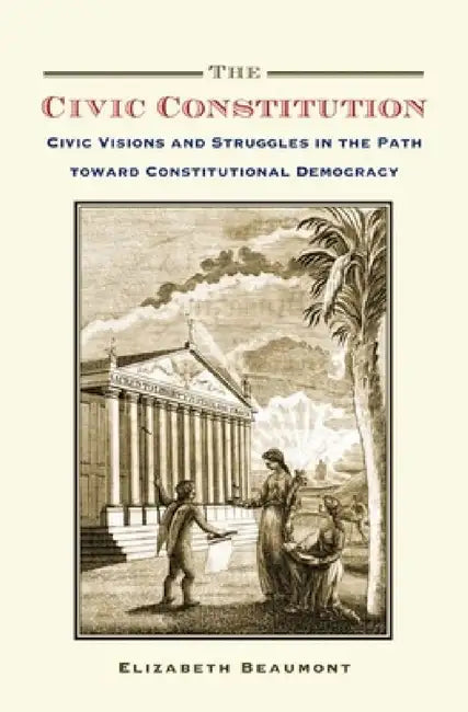 Civic Constitution: Civic Visions and Struggles in the Path Toward Constitutional Democracy by Elizabeth Beaumont
