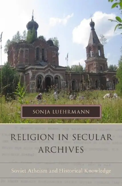 Religion in Secular Archives: Soviet Atheism and Historical Knowledge by Sonja Luehrmann