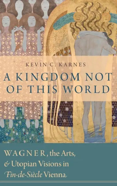 A Kingdom Not of This World: Wagner, the Arts, and Utopian Visions in Fin-de-Siecle Vienna by Kevin C. Karnes