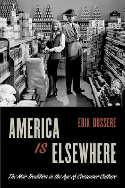 America Is Elsewhere: The Noir Tradition in the Age of Consumer Culture by Erik Dussere