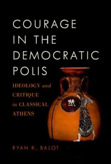 Courage in the Democratic Polis: Ideology and Critique in Classical Athens by Ryan K. Balot