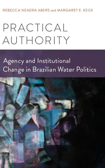 Practical Authority: Agency and Institutional Change in Brazilian Water Politics by Rebecca Neaera Abers, Margaret E. Keck