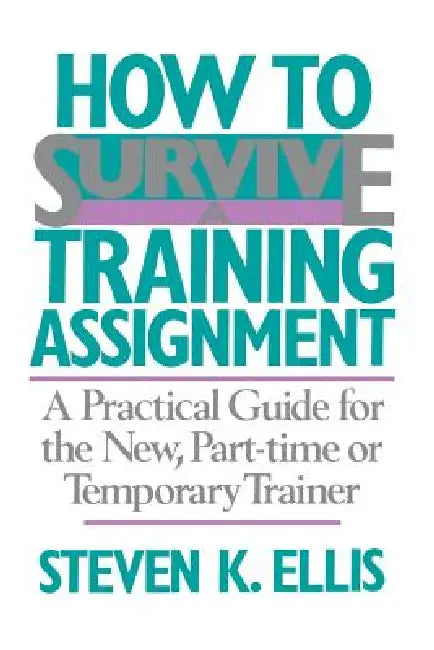 How to Survive a Training Assignment: A Practical Guide for the New, Part-Time or Temporary Trainer by Steven K. Ellis