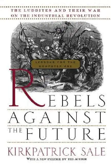 Rebels Against the Future: The Luddites and Their War on the Industrial Revolution: Lessons for the Computer Age by Kirkpatrick Sale