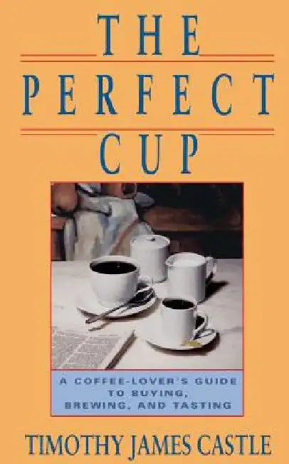The Perfect Cup: A Coffee Lover's Guide to Buying, Brewing, and Tasting by Timothy J. Castle