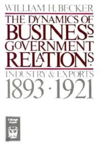The Dynamics of Business-Government Relations: Industry and Exports, 1893-1921 by William H. Becker