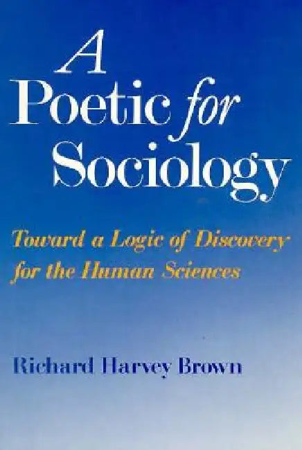 A Poetic for Sociology: Toward a Logic of Discovery for the Human Sciences by Richard Harvey Brown