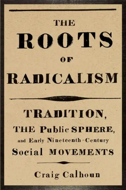 The Roots of Radicalism: Tradition, the Public Sphere, and Early Nineteenth-Century Social Movements by Craig Calhoun