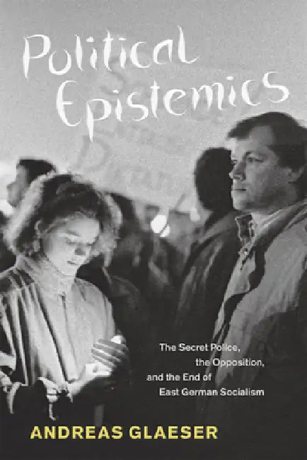 Political Epistemics: The Secret Police, the Opposition, and the End of East German Socialism by Andreas Glaeser
