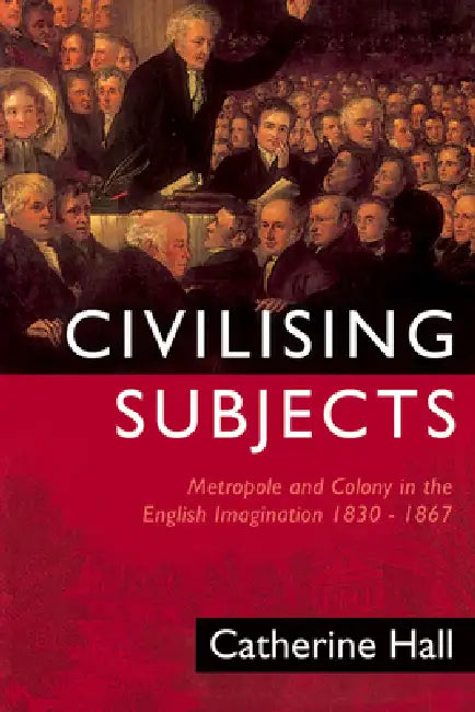 Civilising Subjects: Colony and Metropole in the English Imagination, 1830-1867 by Catherine Hall