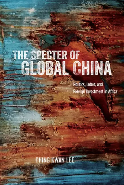 The Specter of Global China: Politics, Labor, and Foreign Investment in Africa by Ching Kwan Lee