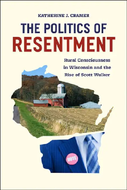 The Politics of Resentment: Rural Consciousness in Wisconsin and the Rise of Scott Walker by Katherine J. Cramer