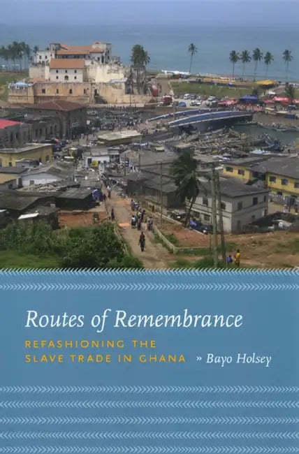 Routes of Remembrance: Refashioning the Slave Trade in Ghana by Bayo Holsey