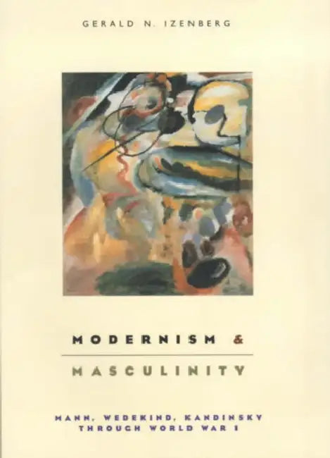 Modernism and Masculinity: Mann, Wedekind, Kandinsky Through World War I by Gerald Izenberg