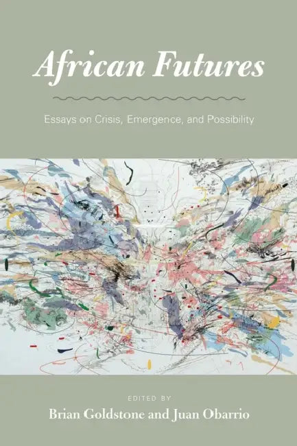 African Futures: Essays on Crisis, Emergence, and Possibility by Brian Goldstone, Juan Obarrio