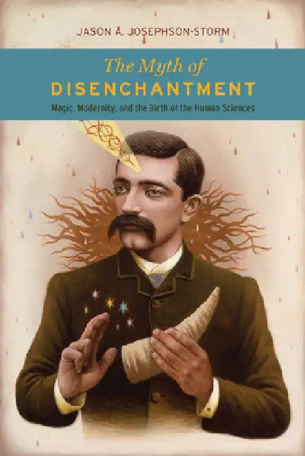 The Myth of Disenchantment: Magic, Modernity, and the Birth of the Human Sciences by Jason A. Josephson-Storm